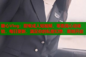 糖心Vlog：甜蜜成人短视频，零距离心动体验，每日更新，满足你的私密幻想，即刻开启