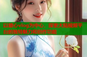 以糖心vlog为中心，探索大陆视频平台的独特魅力和创作功能