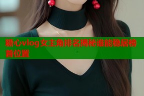 糖心vlog女主角排名揭秘谁能稳居榜首位置