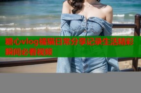 糖心vlog橘猫日常分享记录生活精彩瞬间必看视频