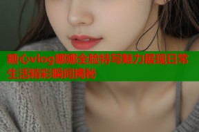 糖心vlog娜娜全脸特写魅力展现日常生活精彩瞬间揭秘