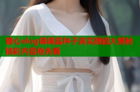 糖心vlog锅锅酱种子真实颜值大揭秘精彩内容抢先看