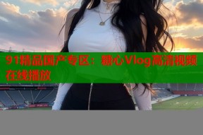 91精品国产专区：糖心Vlog高清视频在线播放