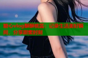 糖心vlog酥酥桃酱：记录生活美好瞬间，分享甜蜜时刻
