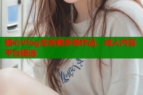 糖心Vlog金善雅多部作品，成人内容平台精选