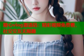 糖心vlog邀请码：精彩视频免费看，社交交友无限趣