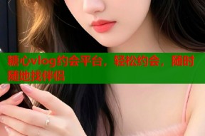 糖心vlog约会平台，轻松约会，随时随地找伴侣