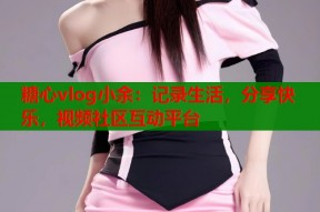 糖心vlog小余：记录生活，分享快乐，视频社区互动平台