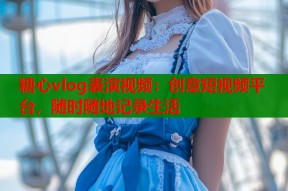 糖心vlog表演视频：创意短视频平台，随时随地记录生活