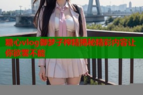 糖心vlog御梦子榨精揭秘精彩内容让你欲罢不能