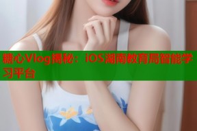 糖心Vlog揭秘：iOS湖南教育局智能学习平台