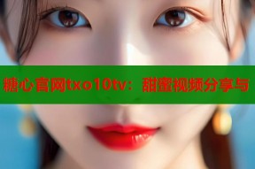 糖心官网txo10tv：甜蜜视频分享与