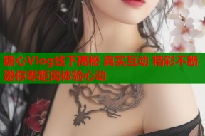 糖心Vlog线下揭秘 真实互动 精彩不断 邀你零距离体验心动