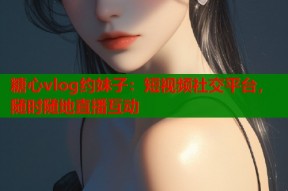 糖心vlog约妹子：短视频社交平台，随时随地直播互动