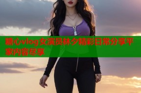 糖心vlog女演员林夕精彩日常分享平家内容尽享