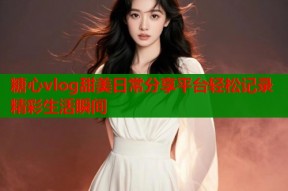 糖心vlog甜美日常分享平台轻松记录精彩生活瞬间