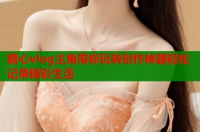 糖心vlog主角带你玩转创作神器轻松记录精彩生活