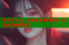 糖心污vlog：记录生活美好瞬间，分享创意视频日常
