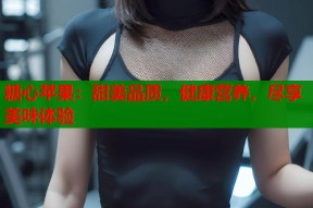 糖心苹果：甜美品质，健康营养，尽享美味体验