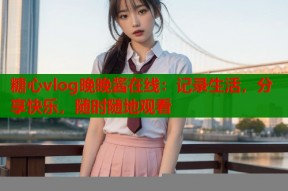 糖心vlog晚晚酱在线：记录生活，分享快乐，随时随地观看