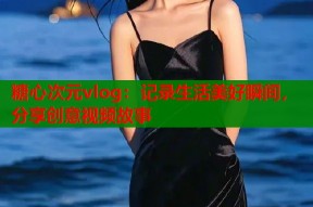 糖心次元vlog：记录生活美好瞬间，分享创意视频故事