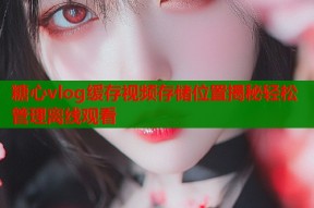糖心vlog缓存视频存储位置揭秘轻松管理离线观看