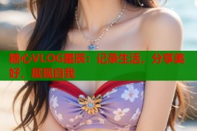 糖心VLOG星辰：记录生活，分享美好，展现自我