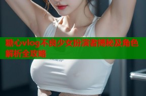 糖心vlog不良少女扮演者揭秘及角色解析全攻略