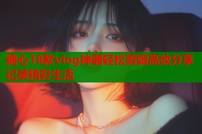 糖心18款vlog神器轻松剪辑高效分享记录精彩生活