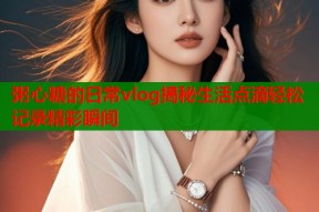 粥心糖的日常vlog揭秘生活点滴轻松记录精彩瞬间