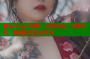 糖心vlog小浣熊：记录生活，分享快乐，视频社区互动平台