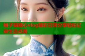 柚子猫糖心vlog精彩日常分享轻松记录生活点滴