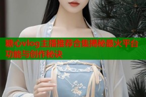 糖心vlog主播推荐合集揭秘最火平台功能与创作秘诀