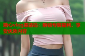 糖心vlog邀请码：解锁专属福利，享受优质内容