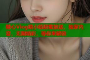 糖心Vlog晓小晗甜蜜放送，独家内容，无限精彩，等你来解锁