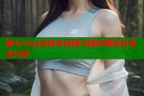 糖心vlog老版本回顾与精彩瞬间分享全记录