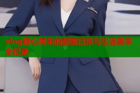vlog糖心阿朱的甜蜜日常与生活美学全纪录