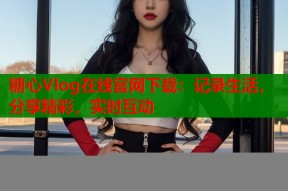 糖心Vlog在线官网下载：记录生活，分享精彩，实时互动