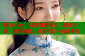 糖心Vlog：深夜释放自己，视频分享、实时直播、社交互动一站式平台