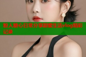 粉人糖心日常分享甜蜜生活vlog精彩记录