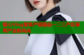 糖心Vlog聚焦产精国品一二三产区草莓产业新风尚
