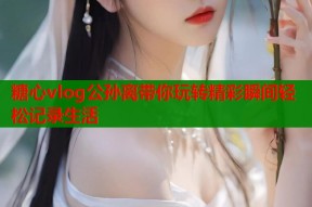 糖心vlog公孙离带你玩转精彩瞬间轻松记录生活