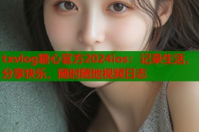 txvlog糖心官方2024ios：记录生活，分享快乐，随时随地视频日志