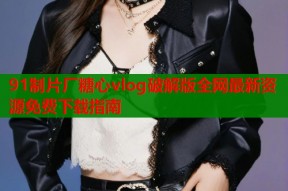 91制片厂糖心vlog破解版全网最新资源免费下载指南