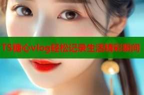 TS糖心vlog轻松记录生活精彩瞬间