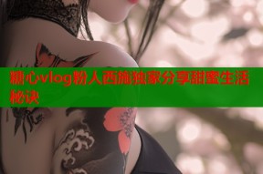 糖心vlog粉人西施独家分享甜蜜生活秘诀