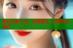 糖心夫妻Vlog：探索丽江，记录生活美好