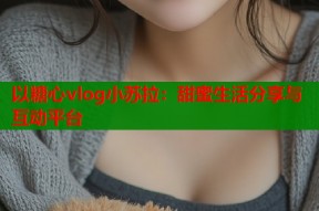 以糖心vlog小苏拉：甜蜜生活分享与互动平台
