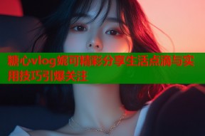 糖心vlog妮可精彩分享生活点滴与实用技巧引爆关注