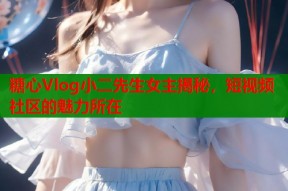 糖心Vlog小二先生女主揭秘，短视频社区的魅力所在